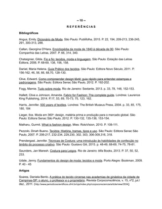 -- 10 --
R E F E R Ê N C I A S
Bibliográficas
Angus, Emily. Dicionário de Moda. São Paulo: Publifolha, 2015. P. 22, 194, 209-213, 236-245,
291, 300-313, 288.
Callan, Georgina O'Hara. Enciclopédia da moda de 1840 à década de 90. São Paulo:
Companhia das Letras, 2007. P. 66, 314, 340.
Chataignier, Gilda. Fio a fio: tecidos, moda e linguagem. São Paulo: Estação das Letras
Editora, 2006. P. 68-69, 138, 156, 158.
Daniel, Maria Helena. Guia Prático dos tecidos. São Paulo: Editora Novo Século, 2011. P.
156-162, 46, 56, 66, 68,70, 128-130.
Clive, Edward. Como compreender design têxtil: guia rápido para entender estampas e
padronagens. São Paulo: Editora Senac São Paulo, 2012. P. 192-202.
Fogg, Marnie. Tudo sobre moda. Rio de Janeiro: Sextante, 2013. p. 33, 78, 148, 152-153.
Hallett, Clive e Johnson, Amanda. Fabric for Fashion: The complete guide. Londres: Laurence
King Publishing, 2014. P.17, 53, 69, 70-73, 75, 123, 162.
Harris, Jennifer. 500 years of textiles. Londres: The British Museus Press, 2004. p. 33, 85, 175,
180, 184
Lieger, Ilce. Moda em 360o: design, matéria prima e produção para o mercado global. São
Paulo: Editora Senac São Paulo, 2012. P. 130-132, 135-136, 153-154.
Matharu, Gurmit. What is fashion design. Mies: RotoVision, 2010. P. 108-111.
Pezzolo, Dinah Bueno. Tecidos: História, tramas, tipos e uso. São Paulo: Editora Senac São
Paulo, 2007. P. 206-217, 232-234, 229,230, 302, 303, 306-309,316, 318.
Prendergast, Jennifer. Técnicas de Costura: uma introdução às habilidades de confecção no
âmbito do processo criativo. São Paulo: Gustavo Gili, 2015. p. 48-49, 68-69, 74-75, 78-81.
Saunders, Jan Maresh. Costura para Leigos. Rio de Janeiro: Alfa Books, 2013. P. 37, 50, 52,
233.
Udale, Jenny. Fundamentos do design de moda: tecidos e moda. Porto Alegre: Bookman, 2009.
P. 40 - 45
Artigos
Soares, Daniela Bento. A prática do tecido circense nas academias de ginástica da cidade de
Campinas-SP: o aluno, o professor e o proprietário. Revista Corpoconsciência, v. 15, nº2, jul./
dez., 2011. (http://www.periodicoscientificos.ufmt.br/ojs/index.php/corpoconsciencia/article/view/3534)
 