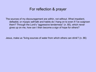 For reflection & prayer
The sources of my discouragement are within, not without. What impatient,
defeatist, or myopic self-talk and habits do I hang on to even if I’ve outgrown
them? Through the Lord’s “aggressive tenderness” (n. 85), which never
gives up on me, how can I then become a sign of hope for others?
Jesus, make us “living sources of water from which others can drink”! (n. 86)
 