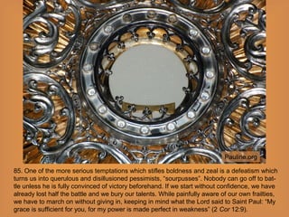 85. One of the more serious temptations which stifles boldness and zeal is a defeatism which
turns us into querulous and disillusioned pessimists, “sourpusses”. Nobody can go off to bat-
tle unless he is fully convinced of victory beforehand. If we start without confidence, we have
already lost half the battle and we bury our talents. While painfully aware of our own frailties,
we have to march on without giving in, keeping in mind what the Lord said to Saint Paul: “My
grace is sufficient for you, for my power is made perfect in weakness” (2 Cor 12:9).
Pauline.org
 