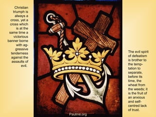 Christian
triumph is
always a
cross, yet a
cross which
is at the
same time a
victorious
banner borne
with ag-
gressive
tenderness
against the
assaults of
evil.
The evil spirit
of defeatism
is brother to
the temp-
tation to
separate,
before its
time, the
wheat from
the weeds; it
is the fruit of
an anxious
and self-
centred lack
of trust.
Pauline.org
 