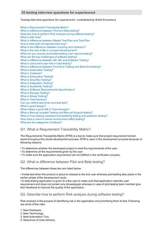30 testing interview questions for experienced
Testing interview questions for experienced ­ contributed by Rohit Srivastava
What is Requirement Traceability Matrix?
What is difference between Pilot and Beta testing?
Describe how to perform Risk analysis during software testing?
What is Silk Test?
What is difference between Master Test Plan and Test Plan.
How to deal with not reproducible bug?
What is the difference between coupling and cohesion?
What is the role of QA in a project development?
When do you choose automated testing over manual testing?
What are the key challenges of software testing?
What is difference between QA, QC and Software Testing? 
What is concurrent user hits in load testing?
What is difference between Front End Testing and Back End testing?
What is Automated Testing?
What is Testware?
What is Exhaustive Testing?
What is Gray Box Testing?
What is Integration Testing?
What is Scalability Testing?
What is Software Requirements Specification?
What is Storage Testing?
What is Stress Testing?
What is Test Harness?
Can you define test driver and test stub?
What is good design?
What makes a good QA or Test manager?
What is Manual scripted Testing and Manual Support testing?
What is Fuzz testing, backward compatibility testing and assertion testing?
How does a client or server environment affect testing?
What are the categories of defects?
Q1. What is Requirement Traceability Matrix?
The Requirements Traceability Matrix (RTM) is a tool to make sure that project requirement remain
same throughout the whole development process. RTM is used in the development process because of
following reasons:
• To determine whether the developed project is meet the requirements of the user.
• To determine all the requirements given by the user 
• To make sure the application requirement can be fulfilled in the verification process.
Q2. What is difference between Pilot and Beta testing?
The differences between these two are listed below:
• A beta test when the product is about to release to the end user whereas pilot testing take place in the
earlier phase of the development cycle.
• In beta testing application is given to a few user to make sure that application meet the user
requirement and does not contain any showstopper whereas in case of pilot testing team member give
their feedback to improve the quality of the application.
Q3. Describe how to perform Risk analysis during software testing?
Risk analysis is the process of identifying risk in the application and prioritizing them to test. Following
are some of the risks:
1. New Hardware.
2. New Technology.
3. New Automation Tool.
4. Sequence of code delivery.
 