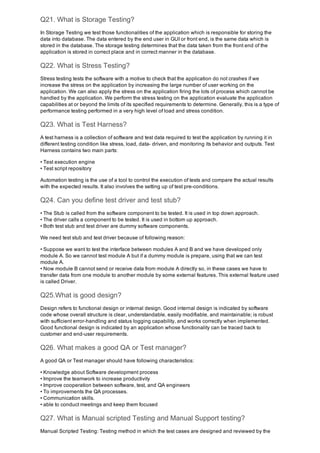 Q21. What is Storage Testing?
In Storage Testing we test those functionalities of the application which is responsible for storing the
data into database. The data entered by the end user in GUI or front end, is the same data which is
stored in the database. The storage testing determines that the data taken from the front end of the
application is stored in correct place and in correct manner in the database.
Q22. What is Stress Testing?
Stress testing tests the software with a motive to check that the application do not crashes if we
increase the stress on the application by increasing the large number of user working on the
application. We can also apply the stress on the application firing the lots of process which cannot be
handled by the application. We perform the stress testing on the application evaluate the application
capabilities at or beyond the limits of its specified requirements to determine. Generally, this is a type of
performance testing performed in a very high level of load and stress condition.
Q23. What is Test Harness?
A test harness is a collection of software and test data required to test the application by running it in
different testing condition like stress, load, data­ driven, and monitoring its behavior and outputs. Test
Harness contains two main parts:
• Test execution engine
• Test script repository
Automation testing is the use of a tool to control the execution of tests and compare the actual results
with the expected results. It also involves the setting up of test pre­conditions.
Q24. Can you define test driver and test stub?
• The Stub is called from the software component to be tested. It is used in top down approach.
• The driver calls a component to be tested. It is used in bottom up approach.
• Both test stub and test driver are dummy software components.
We need test stub and test driver because of following reason:
• Suppose we want to test the interface between modules A and B and we have developed only
module A. So we cannot test module A but if a dummy module is prepare, using that we can test
module A.
• Now module B cannot send or receive data from module A directly so, in these cases we have to
transfer data from one module to another module by some external features. This external feature used
is called Driver.
Q25.What is good design?
Design refers to functional design or internal design. Good internal design is indicated by software
code whose overall structure is clear, understandable, easily modifiable, and maintainable; is robust
with sufficient error­handling and status logging capability, and works correctly when implemented.
Good functional design is indicated by an application whose functionality can be traced back to
customer and end­user requirements.
Q26. What makes a good QA or Test manager?
A good QA or Test manager should have following characteristics:
• Knowledge about Software development process
• Improve the teamwork to increase productivity 
• Improve cooperation between software, test, and QA engineers
• To improvements the QA processes.
• Communication skills.
• able to conduct meetings and keep them focused
Q27. What is Manual scripted Testing and Manual Support testing?
Manual Scripted Testing: Testing method in which the test cases are designed and reviewed by the
 