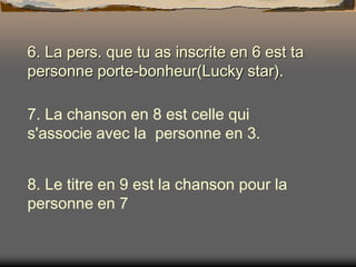 6. La pers. que tu as inscrite en 6 est ta
personne porte-bonheur(Lucky star).
7. La chanson en 8 est celle qui
s'associe avec la personne en 3.
8. Le titre en 9 est la chanson pour la
personne en 7

 