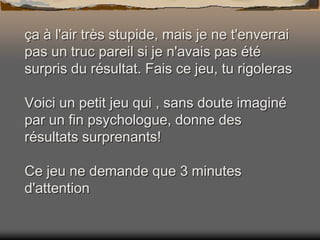 ça à l'air très stupide, mais je ne t'enverrai
pas un truc pareil si je n'avais pas été
surpris du résultat. Fais ce jeu, tu rigoleras
Voici un petit jeu qui , sans doute imaginé
par un fin psychologue, donne des
résultats surprenants!
Ce jeu ne demande que 3 minutes
d'attention

 