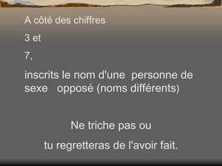 A côté des chiffres
3 et
7,

inscrits le nom d'une personne de
sexe opposé (noms différents)
Ne triche pas ou
tu regretteras de l'avoir fait.

 