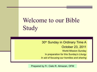 Welcome to our Bible Study 30 th  Sunday in Ordinary Time A October 23, 2011 World Mission Sunday In preparation for this Sunday’s Liturgy In aid of focusing our homilies and sharing Prepared by Fr. Cielo R. Almazan, OFM 