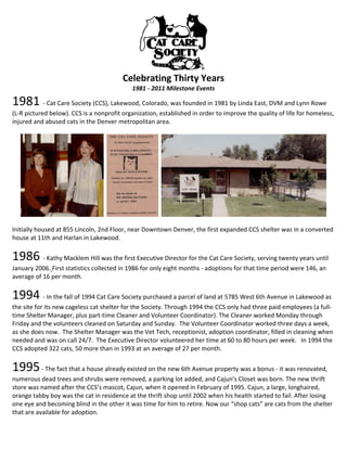  
                                         Celebrating Thirty Years 
                                            1981 ‐ 2011 Milestone Events 

1981 ‐ Cat Care Society (CCS), Lakewood, Colorado, was founded in 1981 by Linda East, DVM and Lynn Rowe 
(L‐R pictured below). CCS is a nonprofit organization, established in order to improve the quality of life for homeless, 
injured and abused cats in the Denver metropolitan area.  
 




                                                                                                                  
 
Initially housed at 855 Lincoln, 2nd Floor, near Downtown Denver, the first expanded CCS shelter was in a converted 
house at 11th and Harlan in Lakewood.  
 


1986 ‐ Kathy Macklem Hill was the first Executive Director for the Cat Care Society, serving twenty years until 
January 2006. First statistics collected in 1986 for only eight months ‐ adoptions for that time period were 146, an 
average of 16 per month. 
 


1994 ‐ In the fall of 1994 Cat Care Society purchased a parcel of land at 5785 West 6th Avenue in Lakewood as 
the site for its new cageless cat shelter for the Society. Through 1994 the CCS only had three paid employees (a full‐
time Shelter Manager, plus part‐time Cleaner and Volunteer Coordinator). The Cleaner worked Monday through 
Friday and the volunteers cleaned on Saturday and Sunday.  The Volunteer Coordinator worked three days a week, 
as she does now.  The Shelter Manager was the Vet Tech, receptionist, adoption coordinator, filled in cleaning when 
needed and was on call 24/7.  The Executive Director volunteered her time at 60 to 80 hours per week.   In 1994 the 
CCS adopted 322 cats, 50 more than in 1993 at an average of 27 per month. 
 


1995 ‐ The fact that a house already existed on the new 6th Avenue property was a bonus ‐ it was renovated, 
numerous dead trees and shrubs were removed, a parking lot added, and Cajun’s Closet was born. The new thrift 
store was named after the CCS’s mascot, Cajun, when it opened in February of 1995. Cajun, a large, longhaired, 
orange tabby boy was the cat in residence at the thrift shop until 2002 when his health started to fail. After losing 
one eye and becoming blind in the other it was time for him to retire. Now our “shop cats” are cats from the shelter 
that are available for adoption. 
 
 
 