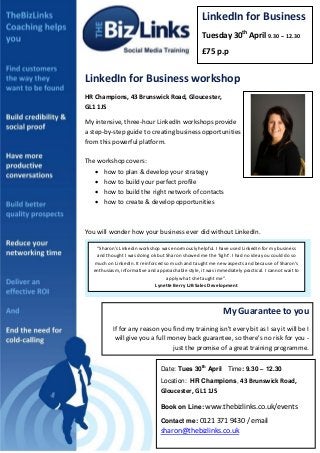 LinkedIn for Business
                                                    Tuesday 30th April 9.30 – 12.30
                                                    £75 p.p


LinkedIn for Business workshop
HR Champions, 43 Brunswick Road, Gloucester,
GL1 1JS

My intensive, three-hour LinkedIn workshops provide
a step-by-step guide to creating business opportunities
from this powerful platform.

The workshop covers:
    how to plan & develop your strategy
    how to build your perfect profile
    how to build the right network of contacts
    how to create & develop opportunities



You will wonder how your business ever did without LinkedIn.

    “Sharon's Linkedin workshop was enormously helpful. I have used LinkedIn for my business
    and thought I was doing ok but Sharon showed me the 'light'. I had no idea you could do so
   much on LinkedIn. It reinforced so much and taught me new aspects and because of Sharon's
   enthusiasm, informative and approachable style, it was immediately practical. I cannot wait to
                                    apply what she taught me”.
                               Lynette Berry LJB Sales Development



                                                              My Guarantee to you
           If for any reason you find my training isn't every bit as I say it will be I
            will give you a full money back guarantee, so there's no risk for you -
                                  just the promise of a great training programme.

                                 Date: Tues 30th April Time: 9.30 – 12.30
                                 Location: HR Champions, 43 Brunswick Road,
                                 Gloucester, GL1 1JS

                                 Book on Line: www.thebizlinks.co.uk/events

                                 Contact me: 0121 371 9430 / email
                                 sharon@thebizlinks.co.uk
 