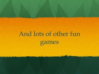 And lots of other fun
games
 