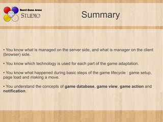 Summary


● You know what is managed on the server side, and what is manager on the client
(browser) side.

●   You know which technology is used for each part of the game adaptation.

●You know what happened during basic steps of the game lifecycle : game setup,
page load and making a move.

●You understand the concepts of game database, game view, game action and
notification.
 