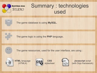Summary : technologies
                       used
 The game database is using MySQL.




 The game logic is using the PHP language.




 The game ressources, used for the user interface, are using :



HTML language                CSS                      Javascript script
  (HTML4)                 stylesheet                (with Dojo framework)
 