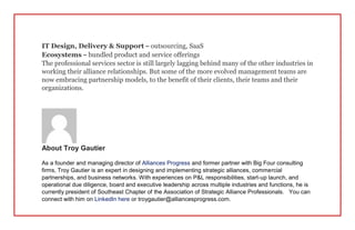 IT Design, Delivery & Support – outsourcing, SaaS
Ecosystems – bundled product and service offerings
The professional services sector is still largely lagging behind many of the other industries in
working their alliance relationships. But some of the more evolved management teams are
now embracing partnership models, to the benefit of their clients, their teams and their
organizations.
About Troy Gautier
As a founder and managing director of Alliances Progress and former partner with Big Four consulting
firms, Troy Gautier is an expert in designing and implementing strategic alliances, commercial
partnerships, and business networks. With experiences on P&L responsibilities, start-up launch, and
operational due diligence, board and executive leadership across multiple industries and functions, he is
currently president of Southeast Chapter of the Association of Strategic Alliance Professionals. You can
connect with him on LinkedIn here or troygautier@alliancesprogress.com.
 