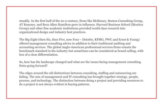 steadily. In the first half of the 20 th century, firms like McKinsey, Boston Consulting Group,
AT Kearney, and Booz Allen Hamilton grew in influence. Harvard Business School (Monitor
Group) and other fine academic institutions provided world class research into
organizational design and industry best practices.
The Big Eight (then Six, then Five, now Four – Deloitte, KPMG, PWC and Ernst & Young)
offered management consulting advice in addition to their traditional auditing and
accounting services. The global Anglo-American professional services firms remain the
benchmark standard in the industry but sometimes can be considered as brand-selling, with
less of a clear differentiation.
So, how has the landscape changed and what are the issues facing management consulting
firms going forward?
The edges around the old distinctions between consulting, staffing and outsourcing are
fading. The mix of management and IT consulting has brought together strategy, people,
process, and technology. The distinction between doing a project and providing resources to
do a project is not always evident in buying patterns.
 