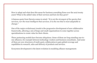 How to adapt and what does this mean for business consulting firms over the next twenty
years? What is the added value of their services and how do they grow?
A famous quote from Darwin comes to mind: “It is not the strongest of the species that
survives, nor the most intelligent that survives. It is the one that is most adaptable to
change.”
One of the major evolutionary trends is the progressive development of new collaborative
frameworks, allowing a mix of large and small organizations to come together across
specializations to create value for their clients.
These partnering models have become ubiquitous. Some of them are long-standing one-to-
one alliances, for example between technology vendors and business consultants. And some
of them are new structures of multi-party collaboration to gain global coverage and
capabilities in research, sales and delivery of products and services.
Ecosystem development is the latest evolution in modeling alliance management:
 