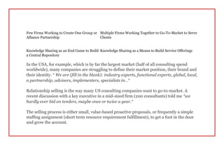 Few Firms Working to Create One Group or
Alliance Partnership
Multiple Firms Working Together to Go-To-Market to Serve
Clients
Knowledge Sharing as an End Game to Build
a Central Repository
Knowledge Sharing as a Means to Build Service Offerings
In the USA, for example, which is by far the largest market (half of all consulting spend
worldwide), many companies are struggling to define their market position, their brand and
their identity. “ We are (fill in the blank): industry experts, functional experts, global, local,
a partnership, advisors, implementers, specialists in…”
Relationship selling is the way many US consulting companies want to go-to-market. A
recent discussion with a key executive in a mid-sized firm (200 consultants) told me “we
hardly ever bid on tenders, maybe once or twice a year.”
The selling process is either small, value-based proactive proposals, or frequently a simple
staffing assignment (short term resource requirement fulfillment), to get a foot in the door
and grow the account.
 