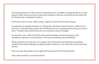 The buying process is a client with an immediate need, an ability to engage funds for a small
project (under the procurement radar) and confidence that the consultant has the skills and
the firm has the credentials to deliver.
It all comes down to time, skills, money, urgency of need and of course timing.
Consultants are typically hired to do a job because the buyer lacks the time or skills to do it
in-house. In-house hiring is often more difficult and time-consuming than hiring of contract
labor. Variable rather than fixed costs are sometimes easier to budget.
So, does the value reside in the firm (internal knowledge and best practices) or the
consultant (experience and expertise) or the process (timing and availability)?
What surprises one most when we compare US vs European based business consulting
models is the hybrid staffing/consulting models which have over-taken the North American
market.
Here are some data points to do a quick self-assessment of the hybrid model:
Time and materials vs project based fees
 
