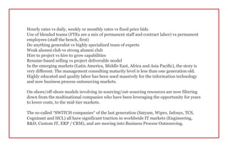 Hourly rates vs daily, weekly or monthly rates vs fixed price bids
Use of blended teams (FTEs are a mix of permanent staff and contract labor) vs permanent
employees (staff the bench, first)
Do anything generalist vs highly specialized team of experts
Weak alumni club vs strong alumni club
Hire to project vs hire to grow capabilities
Resume-based selling vs project deliverable model
In the emerging markets (Latin America, Middle East, Africa and Asia Pacific), the story is
very different. The management consulting maturity level is less than one generation old.
Highly educated and quality labor has been used massively for the information technology
and now business process outsourcing markets.
On-shore/off-shore models involving in-sourcing/out-sourcing resources are now filtering
down from the multinational companies who have been leveraging the opportunity for years
to lower costs, to the mid-tier markets.
The so-called “SWITCH companies” of the last generation (Satyam, Wipro, Infosys, TCS,
Cognizant and HCL) all have significant traction in worldwide IT markets (Engineering,
R&D, Custom IT, ERP / CRM), and are moving into Business Process Outsourcing.
 