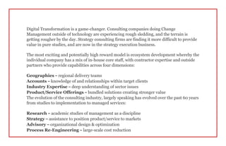 Digital Transformation is a game-changer. Consulting companies doing Change
Management outside of technology are experiencing rough sledding, and the terrain is
getting rougher by the day. Strategy consulting firms are finding it more difficult to provide
value in pure studies, and are now in the strategy execution business.
The most exciting and potentially high reward model is ecosystem development whereby the
individual company has a mix of in-house core staff, with contractor expertise and outside
partners who provide capabilities across four dimensions:
Geographies – regional delivery teams
Accounts – knowledge of and relationships within target clients
Industry Expertise – deep understanding of sector issues
Product/Service Offerings – bundled solutions creating stronger value
The evolution of the consulting industry, largely speaking has evolved over the past 60 years
from studies to implementation to managed services:
Research – academic studies of management as a discipline
Strategy – assistance to position product/service to markets
Advisory – organizational design & optimization
Process Re-Engineering – large-scale cost reduction
 