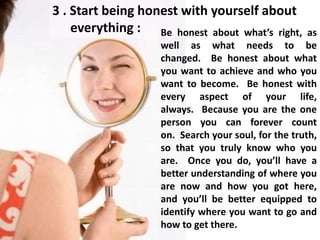 3 . Start being honest with yourself about
everything : Be honest about what’s right, as
well as what needs to be
changed. Be honest about what
you want to achieve and who you
want to become. Be honest with
every aspect of your life,
always. Because you are the one
person you can forever count
on. Search your soul, for the truth,
so that you truly know who you
are. Once you do, you’ll have a
better understanding of where you
are now and how you got here,
and you’ll be better equipped to
identify where you want to go and
how to get there.
 