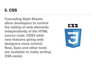 5. CSS
Cascading Style Sheets
allow developers to control
the styling of web elements
independently of the HTML
source code. CSS3 adds
new features giving web
designers more control.
Now, Sass and other tools
are available to make writing
CSS easier.
 