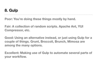8. Gulp
Poor: You’re doing these things mostly by hand.
Fair: A collection of random scripts. Apache Ant, YUI
Compressor, etc.
Good: Using an alternative instead, or just using Gulp for a
couple of things. Grunt, Broccoli, Brunch, Mimosa are
among the many options.
Excellent: Making use of Gulp to automate several parts of
your workﬂow.
 