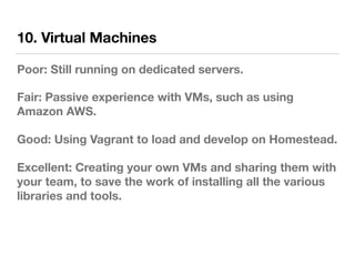 10. Virtual Machines
Poor: Still running on dedicated servers.
Fair: Passive experience with VMs, such as using
Amazon AWS.
Good: Using Vagrant to load and develop on Homestead.
Excellent: Creating your own VMs and sharing them with
your team, to save the work of installing all the various
libraries and tools.
 