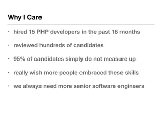 Why I Care
• hired 15 PHP developers in the past 18 months
• reviewed hundreds of candidates
• 95% of candidates simply do not measure up
• really wish more people embraced these skills
• we always need more senior software engineers
 