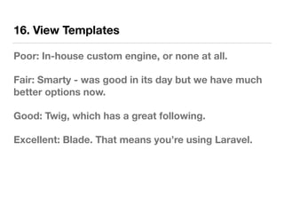16. View Templates
Poor: In-house custom engine, or none at all.
Fair: Smarty - was good in its day but we have much
better options now.
Good: Twig, which has a great following.
Excellent: Blade. That means you’re using Laravel.
 