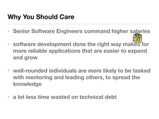 Why You Should Care
• Senior Software Engineers command higher salaries
• software development done the right way makes for
more reliable applications that are easier to expand
and grow
• well-rounded individuals are more likely to be tasked
with mentoring and leading others, to spread the
knowledge
• a lot less time wasted on technical debt
 