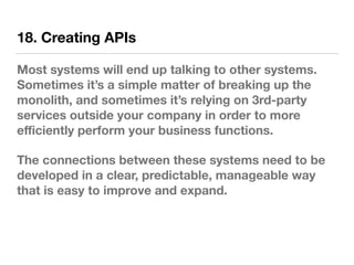 18. Creating APIs
Most systems will end up talking to other systems.
Sometimes it’s a simple matter of breaking up the
monolith, and sometimes it’s relying on 3rd-party
services outside your company in order to more
eﬃciently perform your business functions.
The connections between these systems need to be
developed in a clear, predictable, manageable way
that is easy to improve and expand.
 