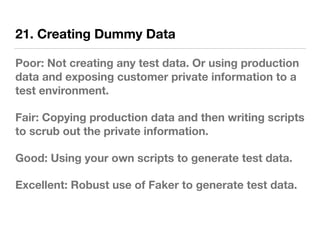 21. Creating Dummy Data
Poor: Not creating any test data. Or using production
data and exposing customer private information to a
test environment.
Fair: Copying production data and then writing scripts
to scrub out the private information.
Good: Using your own scripts to generate test data.
Excellent: Robust use of Faker to generate test data.
 