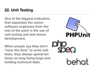 22. Unit Testing
One of the biggest indicators
that separates the senior
software engineers from the
rest of the pack is the use of
unit testing and test driven
development.
When people say they don’t
“have the time” to write unit
tests, they always spend ten
times as long ﬁxing bugs and
battling technical debt.
 