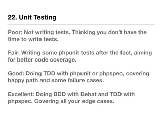 22. Unit Testing
Poor: Not writing tests. Thinking you don’t have the
time to write tests.
Fair: Writing some phpunit tests after the fact, aiming
for better code coverage.
Good: Doing TDD with phpunit or phpspec, covering
happy path and some failure cases.
Excellent: Doing BDD with Behat and TDD with
phpspec. Covering all your edge cases.
 