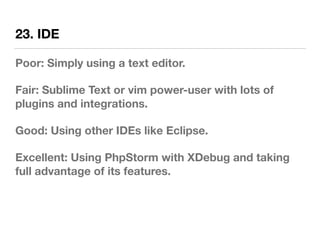 23. IDE
Poor: Simply using a text editor.
Fair: Sublime Text or vim power-user with lots of
plugins and integrations.
Good: Using other IDEs like Eclipse.
Excellent: Using PhpStorm with XDebug and taking
full advantage of its features.
 