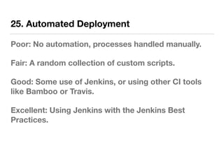 25. Automated Deployment
Poor: No automation, processes handled manually.
Fair: A random collection of custom scripts.
Good: Some use of Jenkins, or using other CI tools
like Bamboo or Travis.
Excellent: Using Jenkins with the Jenkins Best
Practices.
 