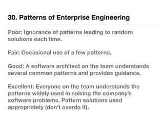 30. Patterns of Enterprise Engineering
Poor: Ignorance of patterns leading to random
solutions each time.
Fair: Occasional use of a few patterns.
Good: A software architect on the team understands
several common patterns and provides guidance.
Excellent: Everyone on the team understands the
patterns widely used in solving the company’s
software problems. Pattern solutions used
appropriately (don’t overdo it).
 