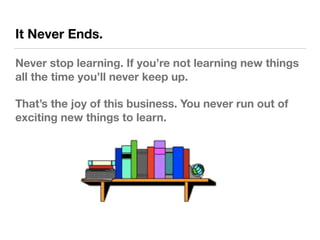 It Never Ends.
Never stop learning. If you’re not learning new things
all the time you’ll never keep up.
That’s the joy of...