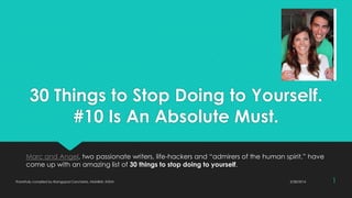 30 Things to Stop Doing to Yourself.
#10 Is An Absolute Must.
Marc and Angel, two passionate writers, life-hackers and “admirers of the human spirit,” have
come up with an amazing list of 30 things to stop doing to yourself.
3/28/2014Thankfully compiled by Ramgopal Cancherla, MUMBAI, INDIA 1
 