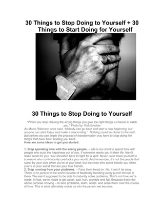 30 Things to Stop Doing to Yourself + 30
Things to Start Doing for Yourself
30 Things to Stop Doing to Yourself
"When you stop chasing the wrong things you give the right things a chance to catch
you." Photo by: Rob Brucker
As Maria Robinson once said, “Nobody can go back and start a new beginning, but
anyone can start today and make a new ending.” Nothing could be closer to the truth.
But before you can begin this process of transformation you have to stop doing the
things that have been holding you back.
Here are some ideas to get you started:
1. Stop spending time with the wrong people. – Life is too short to spend time with
people who suck the happiness out of you. If someone wants you in their life, they’ll
make room for you. You shouldn’t have to fight for a spot. Never, ever insist yourself to
someone who continuously overlooks your worth. And remember, it’s not the people that
stand by your side when you’re at your best, but the ones who stand beside you when
you’re at your worst that are your true friends.
2. Stop running from your problems. – Face them head on. No, it won’t be easy.
There is no person in the world capable of flawlessly handling every punch thrown at
them. We aren’t supposed to be able to instantly solve problems. That’s not how we’re
made. In fact, we’re made to get upset, sad, hurt, stumble and fall. Because that’s the
whole purpose of living – to face problems, learn, adapt, and solve them over the course
of time. This is what ultimately molds us into the person we become.
 