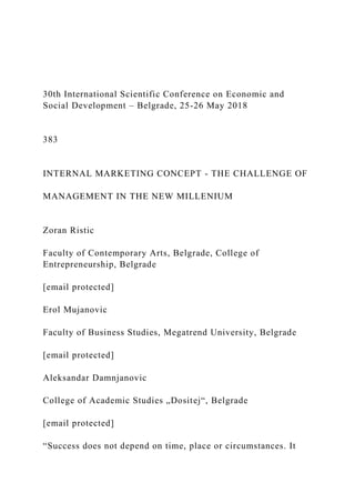 30th International Scientific Conference on Economic and
Social Development – Belgrade, 25-26 May 2018
383
INTERNAL MARKETING CONCEPT - THE CHALLENGE OF
MANAGEMENT IN THE NEW MILLENIUM
Zoran Ristic
Faculty of Contemporary Arts, Belgrade, College of
Entrepreneurship, Belgrade
[email protected]
Erol Mujanovic
Faculty of Business Studies, Megatrend University, Belgrade
[email protected]
Aleksandar Damnjanovic
College of Academic Studies „Dositej“, Belgrade
[email protected]
“Success does not depend on time, place or circumstances. It
 
