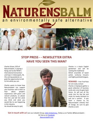 STOP PRESS - - NEWSLETTER EXTRA
HAVE YOU SEEN THIS MAN?
Charles Street, CEO of
Naturensbalm, is paying a
flying visit to the NFDA’s
International Convention
and Expo in Indianapolis, IN,
this coming weekend, so
grab the opportunity to talk
to him while you can.
Charles wants to know how
Naturensbalm can support
your business and is keen to
hear about people’s
experiences with green and
natural products, so please
find him and tell him what
you think and what you
would like to see happening
in the industry.
He should be easy to spot;
Charles is a classic English
gentleman and will be
rocking the traditional
British ensemble of tweet
jacket, corduroy trousers
and highly polished brogues.
REWARD – Free Trial Pack
for one lucky contact
Charles is hoping to gather a
good collection of business
cards and, once he gets back
home, he will put all the
cards into his top hat and
invite his lovely assistant to
pull out a winner. If you
want a chance to try
Naturensbalm entirely free
of charge, be sure to give
Charles a card.
Get in touch with us! Join our LinkedIn Group, Safer Embalming : Follow us on Twitter @Naturensbalm :
Or find us on Facebook
Naturensbalm.com
 