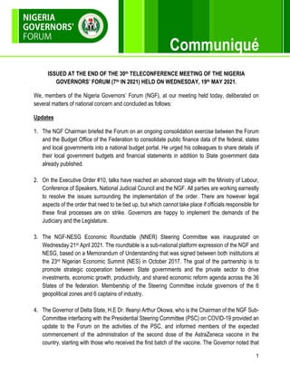 1
Communiqué
ISSUED AT THE END OF THE 30th TELECONFERENCE MEETING OF THE NIGERIA
GOVERNORS’ FORUM (7th IN 2021) HELD ON WEDNESDAY, 19th MAY 2021.
We, members of the Nigeria Governors’ Forum (NGF), at our meeting held today, deliberated on
several matters of national concern and concluded as follows:
Updates
1. The NGF Chairman briefed the Forum on an ongoing consolidation exercise between the Forum
and the Budget Office of the Federation to consolidate public finance data of the federal, states
and local governments into a national budget portal. He urged his colleagues to share details of
their local government budgets and financial statements in addition to State government data
already published.
2. On the Executive Order #10, talks have reached an advanced stage with the Ministry of Labour,
Conference of Speakers, National Judicial Council and the NGF. All parties are working earnestly
to resolve the issues surrounding the implementation of the order. There are however legal
aspects of the order that need to be tied up, but which cannot take place if officials responsible for
these final processes are on strike. Governors are happy to implement the demands of the
Judiciary and the Legislature.
3. The NGF-NESG Economic Roundtable (NNER) Steering Committee was inaugurated on
Wednesday 21st April 2021. The roundtable is a sub-national platform expression of the NGF and
NESG, based on a Memorandum of Understanding that was signed between both institutions at
the 23rd Nigerian Economic Summit (NES) in October 2017. The goal of the partnership is to
promote strategic cooperation between State governments and the private sector to drive
investments, economic growth, productivity, and shared economic reform agenda across the 36
States of the federation. Membership of the Steering Committee include governors of the 6
geopolitical zones and 6 captains of industry.
4. The Governor of Delta State, H.E Dr. Ifeanyi Arthur Okowa, who is the Chairman of the NGF Sub-
Committee interfacing with the Presidential Steering Committee (PSC) on COVID-19 provided an
update to the Forum on the activities of the PSC, and informed members of the expected
commencement of the administration of the second dose of the AstraZeneca vaccine in the
country, starting with those who received the first batch of the vaccine. The Governor noted that
 