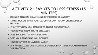 ACTIVITY 2 : SAY YES TO LESS STRESS (15
MINUTES)
• STRESS IS TENSION, OR A FEELING OF PRESSURE OR ANXIETY.
• STRESS OCCURS WHEN YOU FEEL OUT OF CONTROL OR UNDER A LOT OF
PRESSURE
• IT AFFECTS HOW YOU RESPOND TO PEOPLE OR SITUATIONS.
• HOW DO YOU KNOW YOU’RE STRESSED ?
• DOES YOUR BODY SEND YOU SIGNALS?
• DOES YOUR MIND SEND YOU SIGNALS?
• HOW DOES YOUR BEHAVIOR CHANGE?
• IN A NUTSHELL, WE CAN’T CONTROL OUTSIDE EVENTS BUT WE CAN MONITOR
OUR REACTION
 