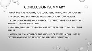 CONCLUSION/SUMMARY
• WHEN YOU ARE HEALTHY, YOU LOOK, FEEL, THINK, AND DO YOUR BEST.
• THE FOOD YOU EAT AFFECTS YOUR ENERGY AND YOUR HEALTH.
• EXERCISE INCREASES YOUR ENERGY. IT STRENGTHENS YOUR BODY AND
RELIEVES TENSION AND STRESS.
• HEALTHY, WELL-RESTED PEOPLE ARE BETTER PREPARED TO DEAL WITH
STRESS.
• OFTEN, WE CAN CONTROL THE AMOUNT OF STRESS IN OUR LIVES BY
DETERMINING HOW TO RESPOND TO STRESSFUL SITUATIONS.
 