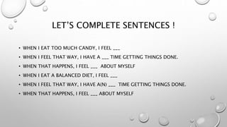 LET’S COMPLETE SENTENCES !
• WHEN I EAT TOO MUCH CANDY, I FEEL ___
• WHEN I FEEL THAT WAY, I HAVE A ___ TIME GETTING THINGS DONE.
• WHEN THAT HAPPENS, I FEEL ___ ABOUT MYSELF
• WHEN I EAT A BALANCED DIET, I FEEL ___
• WHEN I FEEL THAT WAY, I HAVE A(N) ___ TIME GETTING THINGS DONE.
• WHEN THAT HAPPENS, I FEEL ___ ABOUT MYSELF
 