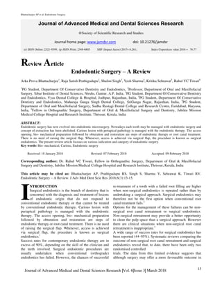 Bhattacharjee AP et al. Endodontic Surgery.
13
Journal of Advanced Medical and Dental Sciences Research |Vol. 6|Issue 3| March 2018
Journal of Advanced Medical and Dental Sciences Research
@Society of Scientific Research and Studies
Journal home page: www.jamdsr.com doi: 10.21276/jamdsr
Review Article
Endodontic Surgery – A Review
Arka Prova Bhattacharjee1
, Raja Satish Prathigudupu2
, Shalini Singh3
, Yesh Sharma4
, Kritika Sehrawat5
, Rahul VC Tiwari6
1
PG Student, Department Of Conservative Dentistry and Endodontics, 2
Professor, Department of Oral and Maxillofacial
Surgery, Sibar Institute of Dental Sciences, Ntruhs, Guntur, A.P, India, 3
PG Student, Department Of Conservative Dentistry
and Endodontics, Vyas Dental College & Hospital, Jodhpur, Rajasthan, India, 4
PG Student, Department Of Conservative
Dentistry and Endodontics, Maharaja Ganga Singh Dental College, SriGanga Nagar, Rajasthan, India, 5
PG Student,
Department of Oral and Maxillofacial Surgery, Sudha Rustagi Dental College and Research Centre, Faridabad, Haryana,
India, 6
Fellow in Orthognathic Surgery, Department of Oral & Maxillofacial Surgery and Dentistry, Jubilee Mission
Medical College Hospital and Research Institute, Thrissur, Kerala, India
ABSTRACT:
Endodontic surgery has now evolved into endodontic microsurgery. Nowadays each tooth may be managed with endodontic surgery and
concept of extraction has been abolished. Carious lesion with periapical pathology is managed with the endodontic therapy. The access
opening, bio- mechanical preparation followed by obturation and restoration are steps of endodontic therapy or root canal treatment.
There is no need of raising the surgical flap. Whenever, access is achieved via surgical flap, the procedure is known as surgical
endodontics. The present review article focuses on various indication and category of endodontic surgery.
Key words- Bio- mechanical, Carious, Endodontic surgery
Received: 18 January 2018 Revised: 07 February 2018 Accepted: 09 February 2018
Corresponding author: Dr. Rahul VC Tiwari, Fellow in Orthognathic Surgery, Department of Oral & Maxillofacial
Surgery and Dentistry, Jubilee Mission Medical College Hospital and Research Institute, Thrissur, Kerala, India
This article may be cited as: Bhattacharjee AP, Prathigudupu RS, Singh S, Sharma Y, Sehrawat K, Tiwari RV.
Endodontic Surgery – A Review. J Adv Med Dent Scie Res 2018;6(3):13-15.
NTRODUCTION
Surgical endodontics is the branch of dentistry that is
concerned with the diagnosis and treatment of lesions
of endodontic origin that do not respond to
conventional endodontic therapy or that cannot be treated
by conventional endodontic therapy. Carious lesion with
periapical pathology is managed with the endodontic
therapy. The access opening, bio- mechanical preparation
followed by obturation and restoration are steps of
endodontic therapy or root canal treatment. There is no need
of raising the surgical flap. Whenever, access is achieved
via surgical flap, the procedure is known as surgical
endodontics.1
Success rates for contemporary endodontic therapy are in
excess of 90%, depending on the skill of the clinician and
the teeth involved. Surgical endodontic procedures are
usually undertaken when conventional (orthograde)
endodontics has failed. However, the chances of successful
re-treatment of a tooth with a failed root filling are higher
when non-surgical endodontics is repeated rather than by
undertaking a surgical approach. Surgical endodontics may
therefore not be the first option when conventional root
canal treatment fails.2
Options for the management of these failures can be non-
surgical root canal retreatment or surgical endodontics.
Non-surgical retreatment may provide a better opportunity
to clean the pulp space than a surgical approach. However
there are clinical situations when non-surgical root canal
retreatment is inappropriate.3
A wide range of success rates for surgical endodontics has
been reported (44–95%). Systematic reviews comparing the
outcome of non-surgical root canal retreatment and surgical
endodontics reveal that, to date, there have been only two
randomised controlled
trials. The data from this limited evidence suggests that
although surgery may offer a more favourable outcome in
I
(e) ISSN Online: 2321-9599; (p) ISSN Print: 2348-6805 SJIF (Impact factor) 2017= 6.261; Index Copernicus value 2016 = 76.77
 