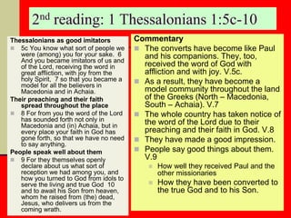2nd reading: 1 Thessalonians 1:5c-10
Thessalonians as good imitators
 5c You know what sort of people we
were (among) you for your sake. 6
And you became imitators of us and
of the Lord, receiving the word in
great affliction, with joy from the
holy Spirit, 7 so that you became a
model for all the believers in
Macedonia and in Achaia.
Their preaching and their faith
spread throughout the place
 8 For from you the word of the Lord
has sounded forth not only in
Macedonia and (in) Achaia, but in
every place your faith in God has
gone forth, so that we have no need
to say anything.
People speak well about them
 9 For they themselves openly
declare about us what sort of
reception we had among you, and
how you turned to God from idols to
serve the living and true God 10
and to await his Son from heaven,
whom he raised from (the) dead,
Jesus, who delivers us from the
coming wrath.
Commentary
 The converts have become like Paul
and his companions. They, too,
received the word of God with
affliction and with joy. V.5c.
 As a result, they have become a
model community throughout the land
of the Greeks (North – Macedonia,
South – Achaia). V.7
 The whole country has taken notice of
the word of the Lord due to their
preaching and their faith in God. V.8
 They have made a good impression.
 People say good things about them.
V.9
 How well they received Paul and the
other missionaries
 How they have been converted to
the true God and to his Son.
 