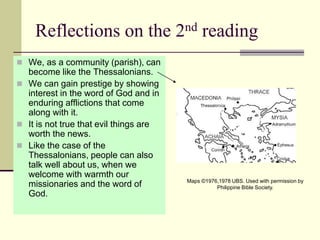 Reflections on the 2nd reading
 We, as a community (parish), can
become like the Thessalonians.
 We can gain prestige by showing
interest in the word of God and in
enduring afflictions that come
along with it.
 It is not true that evil things are
worth the news.
 Like the case of the
Thessalonians, people can also
talk well about us, when we
welcome with warmth our
missionaries and the word of
God.
Maps ©1976,1978 UBS. Used with permission by
Philippine Bible Society.
 