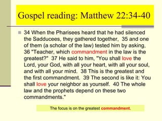 Gospel reading: Matthew 22:34-40
 34 When the Pharisees heard that he had silenced
the Sadducees, they gathered together, 35 and one
of them (a scholar of the law) tested him by asking,
36 "Teacher, which commandment in the law is the
greatest?" 37 He said to him, "You shall love the
Lord, your God, with all your heart, with all your soul,
and with all your mind. 38 This is the greatest and
the first commandment. 39 The second is like it: You
shall love your neighbor as yourself. 40 The whole
law and the prophets depend on these two
commandments."
The focus is on the greatest commandment.
 