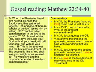 Gospel reading: Matthew 22:34-40
 34 When the Pharisees heard
that he had silenced the
Sadducees, they gathered
together, 35 and one of them (a
scholar of the law) tested him by
asking, 36 "Teacher, which
commandment in the law is the
greatest?" 37 He said to him,
"You shall love the Lord, your
God, with all your heart, with all
your soul, and with all your
mind. 38 This is the greatest
and the first commandment. 39
The second is like it: You shall
love your neighbor as yourself.
40 The whole law and the
prophets depend on these two
commandments."
Commentary
 In v.34, the Pharisees (have no
love) come next to test Jesus.
 In vv.35-36, one of them asks:
What is the greatest
commandment?
 In v.37, Jesus quotes the OT.
 V.38 affirms the first and the
greatest commandment: Love of
God with everything that you
have.
 In v.39, Jesus gives the second
greatest commandment: Love of
neighbor, as yourself.
 In v.40, love is the foundation of
everything else in the Old
Testament.
 
